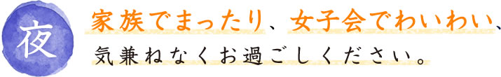 夜：家族でまったり、女子会でわいわい　気兼ねなくお過ごしください。